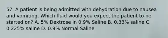 57. A patient is being admitted with dehydration due to nausea and vomiting. Which fluid would you expect the patient to be started on? A. 5% Dextrose in 0.9% Saline B. 0.33% saline C. 0.225% saline D. 0.9% Normal Saline