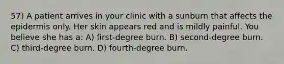 57) A patient arrives in your clinic with a sunburn that affects the epidermis only. Her skin appears red and is mildly painful. You believe she has a: A) first-degree burn. B) second-degree burn. C) third-degree burn. D) fourth-degree burn.