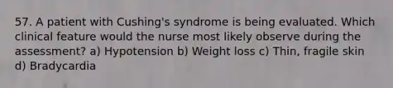 57. A patient with Cushing's syndrome is being evaluated. Which clinical feature would the nurse most likely observe during the assessment? a) Hypotension b) Weight loss c) Thin, fragile skin d) Bradycardia