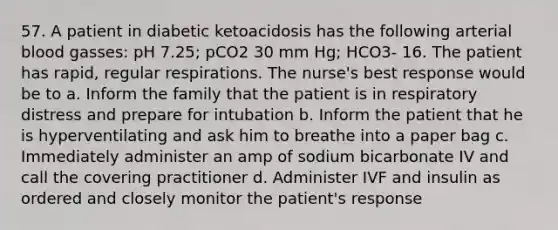 57. A patient in diabetic ketoacidosis has the following arterial blood gasses: pH 7.25; pCO2 30 mm Hg; HCO3- 16. The patient has rapid, regular respirations. The nurse's best response would be to a. Inform the family that the patient is in respiratory distress and prepare for intubation b. Inform the patient that he is hyperventilating and ask him to breathe into a paper bag c. Immediately administer an amp of sodium bicarbonate IV and call the covering practitioner d. Administer IVF and insulin as ordered and closely monitor the patient's response