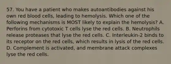 57. You have a patient who makes autoantibodies against his own red blood cells, leading to hemolysis. Which one of the following mechanisms is MOST likely to explain the hemolysis? A. Perforins from cytotoxic T cells lyse the red cells. B. Neutrophils release proteases that lyse the red cells. C. Interleukin-2 binds to its receptor on the red cells, which results in lysis of the red cells. D. Complement is activated, and membrane attack complexes lyse the red cells.