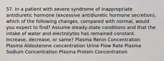 57. In a patient with severe syndrome of inappropriate antidiuretic hormone (excessive antidiuretic hormone secretion), which of the following changes, compared with normal, would you expect to find? Assume steady-state conditions and that the intake of water and electrolytes has remained constant. Increase, decrease, or same? Plasma Renin Concentration Plasma Aldosterone concentration Urine Flow Rate Plasma Sodium Concentration Plasma Protein Concentration