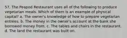 57. The Peapod Restaurant uses all of the following to produce vegetarian meals. Which of them is an example of physical capital? a. The owner's knowledge of how to prepare vegetarian entrees. b. The money in the owner's account at the bank she borrowed money from. c. The tables and chairs in the restaurant. d. The land the restaurant was built on.