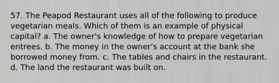 57. The Peapod Restaurant uses all of the following to produce vegetarian meals. Which of them is an example of physical capital? a. The owner's knowledge of how to prepare vegetarian entrees. b. The money in the owner's account at the bank she borrowed money from. c. The tables and chairs in the restaurant. d. The land the restaurant was built on.