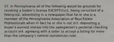 57. In Pennsylvania all of the following would be grounds for revoking a broker's license EXCEPTnn1. being convicted of a felony.n2. advertising in a newspaper that he or she is a member of the Pennsylvania Association of Real Estate Professionals when in fact he or she is not.n3. depositing a buyer's earnest money into the salesperson's personal checking account.n4. agreeing with a seller to accept a listing for more than the company's normal commission rate.