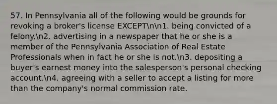 57. In Pennsylvania all of the following would be grounds for revoking a broker's license EXCEPTnn1. being convicted of a felony.n2. advertising in a newspaper that he or she is a member of the Pennsylvania Association of Real Estate Professionals when in fact he or she is not.n3. depositing a buyer's earnest money into the salesperson's personal checking account.n4. agreeing with a seller to accept a listing for more than the company's normal commission rate.