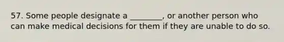 57. Some people designate a ________, or another person who can make medical decisions for them if they are unable to do so.