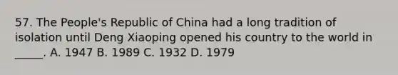 57. The People's Republic of China had a long tradition of isolation until Deng Xiaoping opened his country to the world in _____. A. 1947 B. 1989 C. 1932 D. 1979