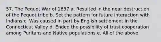 57. The Pequot War of 1637 a. Resulted in the near destruction of the Pequot tribe b. Set the pattern for future interaction with Indians c. Was caused in part by English settlement in the Connecticut Valley d. Ended the possibility of trust cooperation among Puritans and Native populations e. All of the above