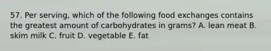 57. Per serving, which of the following food exchanges contains the greatest amount of carbohydrates in grams? A. lean meat B. skim milk C. fruit D. vegetable E. fat