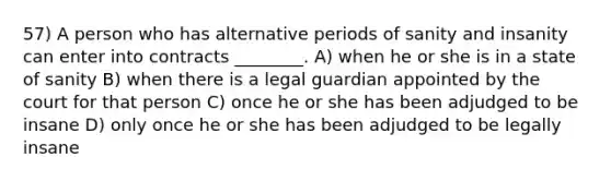 57) A person who has alternative periods of sanity and insanity can enter into contracts ________. A) when he or she is in a state of sanity B) when there is a legal guardian appointed by the court for that person C) once he or she has been adjudged to be insane D) only once he or she has been adjudged to be legally insane