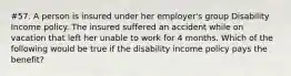 #57. A person is insured under her employer's group Disability Income policy. The insured suffered an accident while on vacation that left her unable to work for 4 months. Which of the following would be true if the disability income policy pays the benefit?