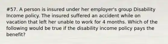 #57. A person is insured under her employer's group Disability Income policy. The insured suffered an accident while on vacation that left her unable to work for 4 months. Which of the following would be true if the disability income policy pays the benefit?