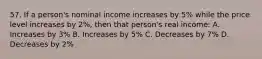 57. If a person's nominal income increases by 5% while the price level increases by 2%, then that person's real income: A. Increases by 3% B. Increases by 5% C. Decreases by 7% D. Decreases by 2%