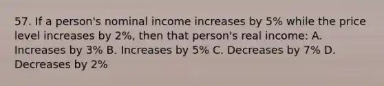 57. If a person's nominal income increases by 5% while the price level increases by 2%, then that person's real income: A. Increases by 3% B. Increases by 5% C. Decreases by 7% D. Decreases by 2%