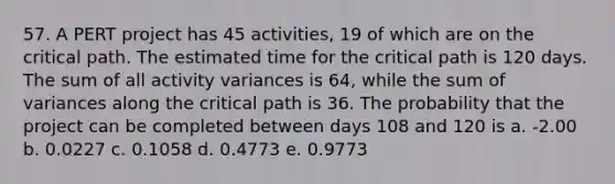 57. A PERT project has 45 activities, 19 of which are on the critical path. The estimated time for the critical path is 120 days. The sum of all activity variances is 64, while the sum of variances along the critical path is 36. The probability that the project can be completed between days 108 and 120 is a. -2.00 b. 0.0227 c. 0.1058 d. 0.4773 e. 0.9773