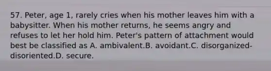 57. Peter, age 1, rarely cries when his mother leaves him with a babysitter. When his mother returns, he seems angry and refuses to let her hold him. Peter's pattern of attachment would best be classified as A. ambivalent.B. avoidant.C. disorganized-disoriented.D. secure.