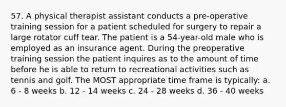 57. A physical therapist assistant conducts a pre-operative training session for a patient scheduled for surgery to repair a large rotator cuff tear. The patient is a 54-year-old male who is employed as an insurance agent. During the preoperative training session the patient inquires as to the amount of time before he is able to return to recreational activities such as tennis and golf. The MOST appropriate time frame is typically: a. 6 - 8 weeks b. 12 - 14 weeks c. 24 - 28 weeks d. 36 - 40 weeks