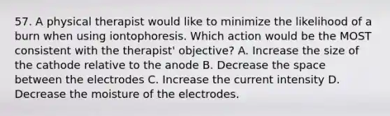 57. A physical therapist would like to minimize the likelihood of a burn when using iontophoresis. Which action would be the MOST consistent with the therapist' objective? A. Increase the size of the cathode relative to the anode B. Decrease the space between the electrodes C. Increase the current intensity D. Decrease the moisture of the electrodes.