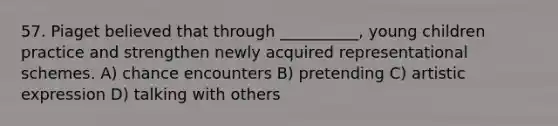 57. Piaget believed that through __________, young children practice and strengthen newly acquired representational schemes. A) chance encounters B) pretending C) artistic expression D) talking with others