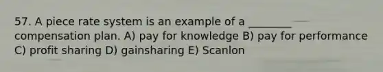 57. A piece rate system is an example of a ________ compensation plan. A) pay for knowledge B) pay for performance C) profit sharing D) gainsharing E) Scanlon