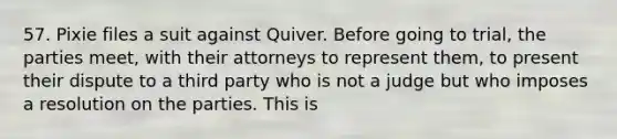 57. Pixie files a suit against Quiver. Before going to trial, the parties meet, with their attorneys to represent them, to present their dispute to a third party who is not a judge but who imposes a resolution on the parties. This is