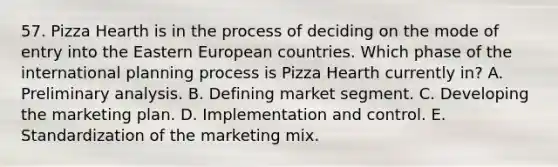 57. Pizza Hearth is in the process of deciding on the mode of entry into the Eastern European countries. Which phase of the international planning process is Pizza Hearth currently in? A. Preliminary analysis. B. Defining market segment. C. Developing the marketing plan. D. Implementation and control. E. Standardization of the marketing mix.