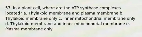 57. In a plant cell, where are the ATP synthase complexes located? a. Thylakoid membrane and plasma membrane b. Thylakoid membrane only c. Inner mitochondrial membrane only d. Thylakoid membrane and inner mitochondrial membrane e. Plasma membrane only