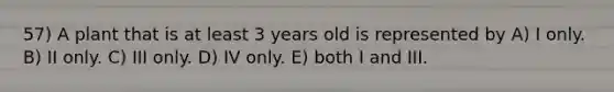 57) A plant that is at least 3 years old is represented by A) I only. B) II only. C) III only. D) IV only. E) both I and III.