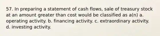 57. In preparing a statement of cash flows, sale of treasury stock at an amount greater than cost would be classified as a(n) a. operating activity. b. financing activity. c. extraordinary activity. d. investing activity.