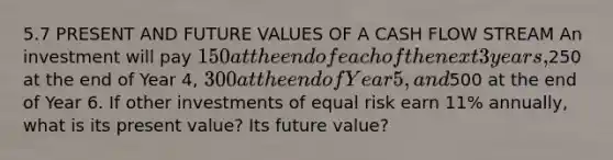 5.7 PRESENT AND FUTURE VALUES OF A CASH FLOW STREAM An investment will pay 150 at the end of each of the next 3 years,250 at the end of Year 4, 300 at the end of Year 5, and500 at the end of Year 6. If other investments of equal risk earn 11% annually, what is its present value? Its future value?