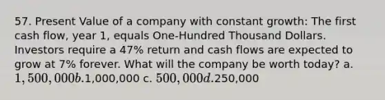 57. Present Value of a company with constant growth: The first cash flow, year 1, equals One-Hundred Thousand Dollars. Investors require a 47% return and cash flows are expected to grow at 7% forever. What will the company be worth today? a. 1,500,000 b.1,000,000 c. 500,000 d.250,000