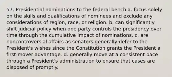 57. Presidential nominations to the federal bench a. focus solely on the skills and qualifications of nominees and exclude any considerations of region, race, or religion. b. can significantly shift judicial policy when one party controls the presidency over time through the cumulative impact of nominations. c. are noncontroversial affairs as senators generally defer to the President's wishes since the Constitution grants the President a first-mover advantage. d. generally move at a consistent pace through a President's administration to ensure that cases are disposed of promptly.