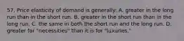 57. Price elasticity of demand is generally: A. greater in the long run than in the short run. B. greater in the short run than in the long run. C. the same in both the short run and the long run. D. greater for "necessities" than it is for "luxuries."