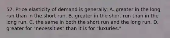 57. Price elasticity of demand is generally: A. greater in the long run than in the short run. B. greater in the short run than in the long run. C. the same in both the short run and the long run. D. greater for "necessities" than it is for "luxuries."