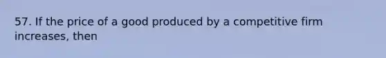 57. If the price of a good produced by a competitive firm increases, then