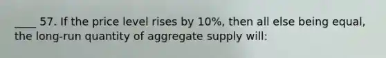 ____ 57. If the price level rises by 10%, then all else being equal, the long-run quantity of aggregate supply will: