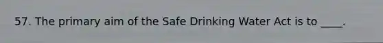 57. The primary aim of the Safe Drinking Water Act is to ____.