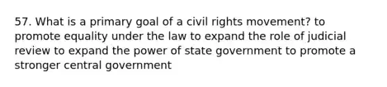 57. What is a primary goal of a civil rights movement? to promote equality under the law to expand the role of judicial review to expand the power of state government to promote a stronger central government