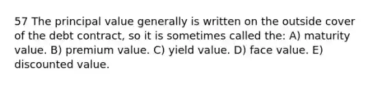 57 The principal value generally is written on the outside cover of the debt contract, so it is sometimes called the: A) maturity value. B) premium value. C) yield value. D) face value. E) discounted value.