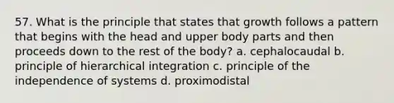 57. What is the principle that states that growth follows a pattern that begins with the head and upper body parts and then proceeds down to the rest of the body? a. cephalocaudal b. principle of hierarchical integration c. principle of the independence of systems d. proximodistal