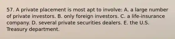 57. A private placement is most apt to involve: A. a large number of private investors. B. only foreign investors. C. a life-insurance company. D. several private securities dealers. E. the U.S. Treasury department.