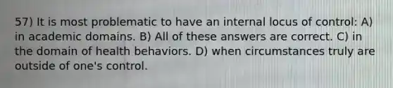 57) It is most problematic to have an internal locus of control: A) in academic domains. B) All of these answers are correct. C) in the domain of health behaviors. D) when circumstances truly are outside of one's control.