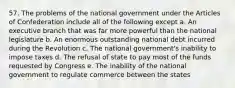 57. The problems of the national government under the Articles of Confederation include all of the following except a. An executive branch that was far more powerful than the national legislature b. An enormous outstanding national debt incurred during the Revolution c. The national government's inability to impose taxes d. The refusal of state to pay most of the funds requested by Congress e. The inability of the national government to regulate commerce between the states