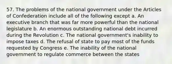 57. The problems of the national government under the Articles of Confederation include all of the following except a. An executive branch that was far more powerful than the national legislature b. An enormous outstanding national debt incurred during the Revolution c. The national government's inability to impose taxes d. The refusal of state to pay most of the funds requested by Congress e. The inability of the national government to regulate commerce between the states