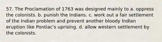 57. The Proclamation of 1763 was designed mainly to a. oppress the colonists. b. punish the Indians. c. work out a fair settlement of the Indian problem and prevent another bloody Indian eruption like Pontiac's uprising. d. allow western settlement by the colonists.