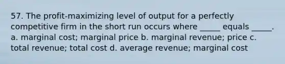 57. The profit-maximizing level of output for a perfectly competitive firm in the short run occurs where _____ equals _____. a. marginal cost; marginal price b. marginal revenue; price c. total revenue; total cost d. average revenue; marginal cost