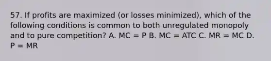 57. If profits are maximized (or losses minimized), which of the following conditions is common to both unregulated monopoly and to pure competition? A. MC = P B. MC = ATC C. MR = MC D. P = MR