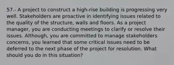 57.- A project to construct a high-rise building is progressing very well. Stakeholders are proactive in identifying issues related to the quality of the structure, walls and floors. As a project manager, you are conducting meetings to clarify or resolve their issues. Although, you are committed to manage stakeholders concerns, you learned that some critical issues need to be deferred to the next phase of the project for resolution. What should you do in this situation?