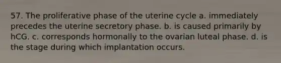 57. The proliferative phase of the uterine cycle a. immediately precedes the uterine secretory phase. b. is caused primarily by hCG. c. corresponds hormonally to the ovarian luteal phase. d. is the stage during which implantation occurs.